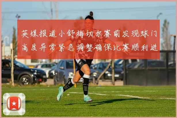 英媒报道小舒梅切尔赛前发现球门高度异常紧急调整确保比赛顺利进行