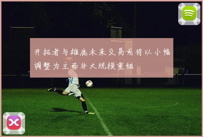 开拓者与雄鹿未来交易或将以小幅调整为主而非大规模重组