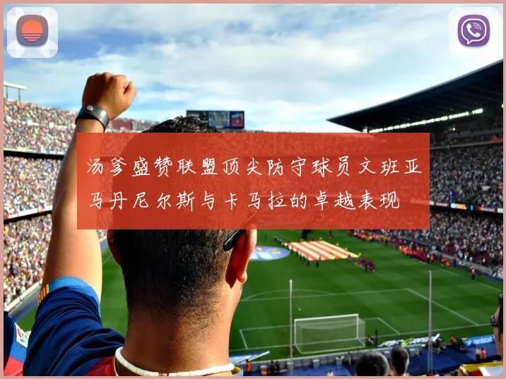汤爹盛赞联盟顶尖防守球员文班亚马丹尼尔斯与卡马拉的卓越表现