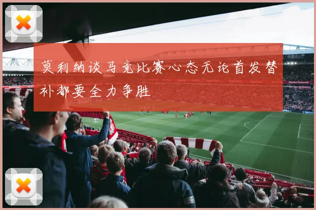 莫利纳谈马竞比赛心态无论首发替补都要全力争胜