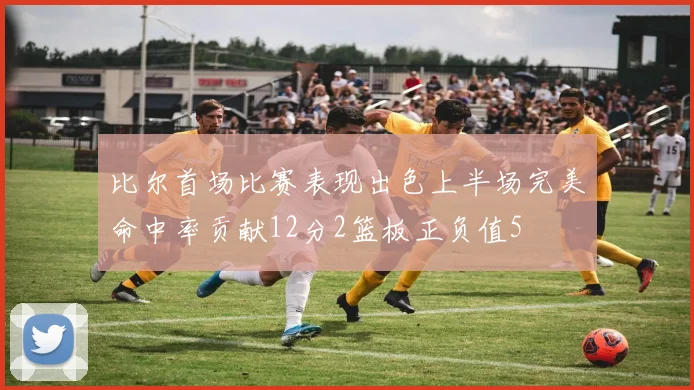 比尔首场比赛表现出色上半场完美命中率贡献12分2篮板正负值5