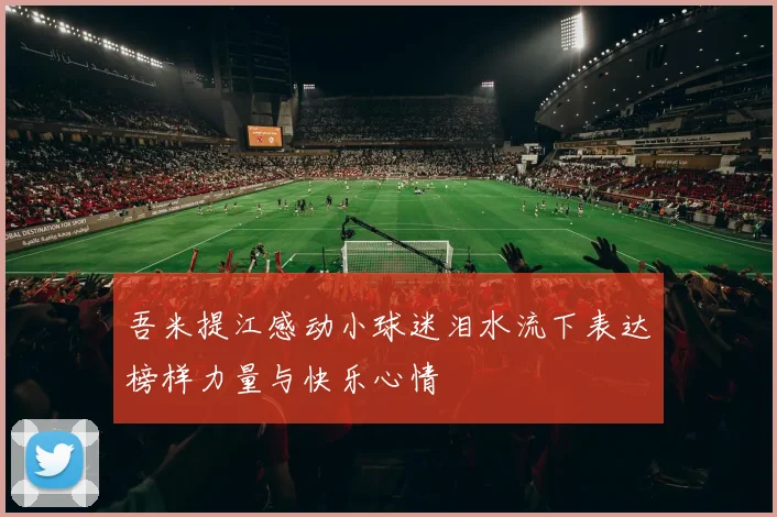 吾米提江感动小球迷泪水流下表达榜样力量与快乐心情