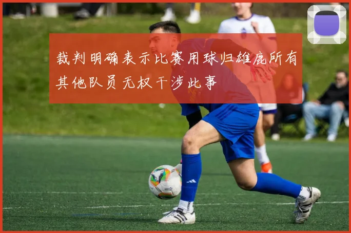 裁判明确表示比赛用球归雄鹿所有其他队员无权干涉此事