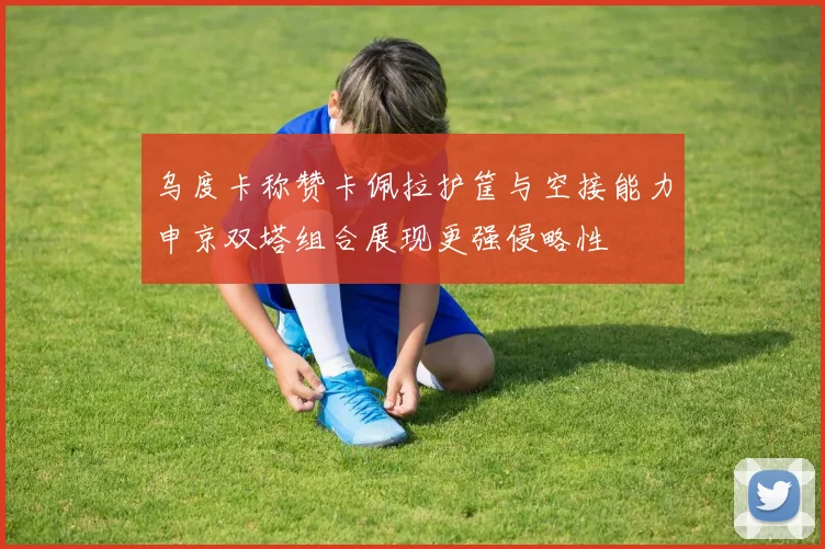 乌度卡称赞卡佩拉护筐与空接能力申京双塔组合展现更强侵略性