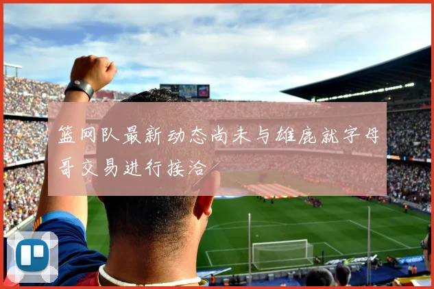 篮网队最新动态尚未与雄鹿就字母哥交易进行接洽