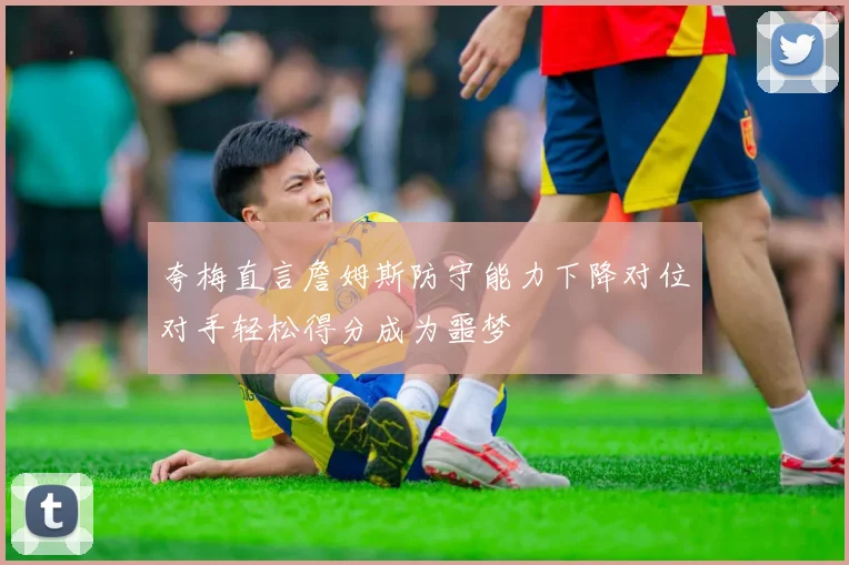 夸梅直言詹姆斯防守能力下降对位对手轻松得分成为噩梦