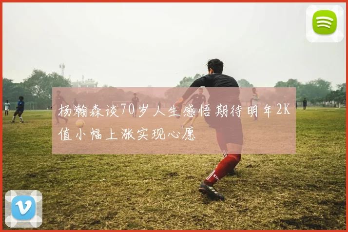 杨瀚森谈70岁人生感悟期待明年2K值小幅上涨实现心愿