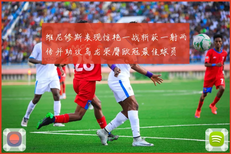 维尼修斯表现惊艳一战斩获一射两传并助攻乌龙荣膺欧冠最佳球员