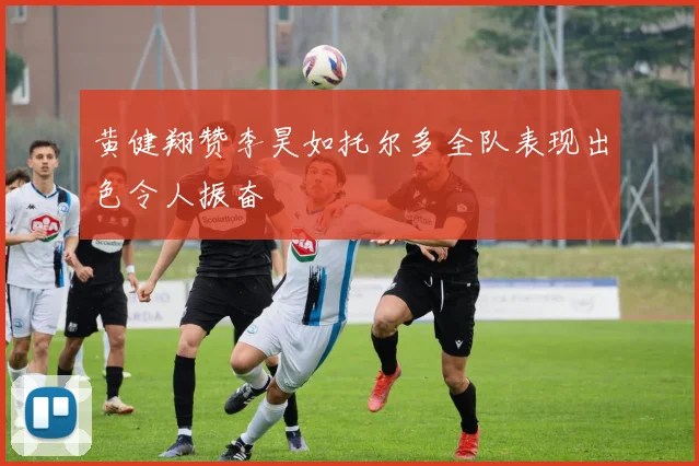 黄健翔赞李昊如托尔多全队表现出色令人振奋