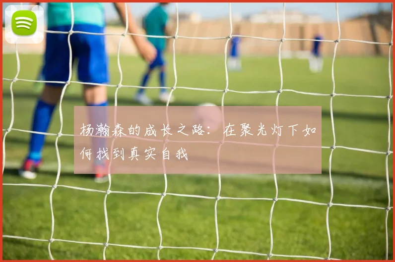 杨瀚森的成长之路：在聚光灯下如何找到真实自我