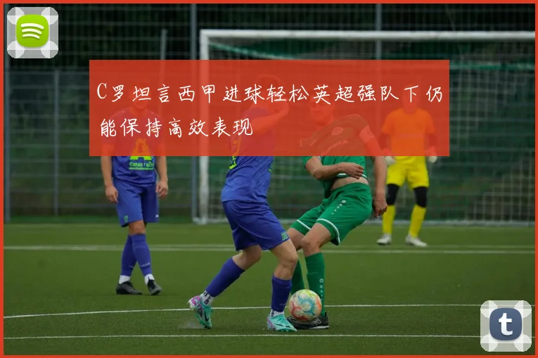 C罗坦言西甲进球轻松英超强队下仍能保持高效表现