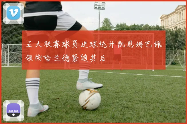 五大联赛球员进球统计凯恩姆巴佩领衔哈兰德紧随其后
