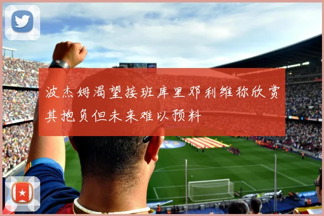 波杰姆渴望接班库里邓利维称欣赏其抱负但未来难以预料