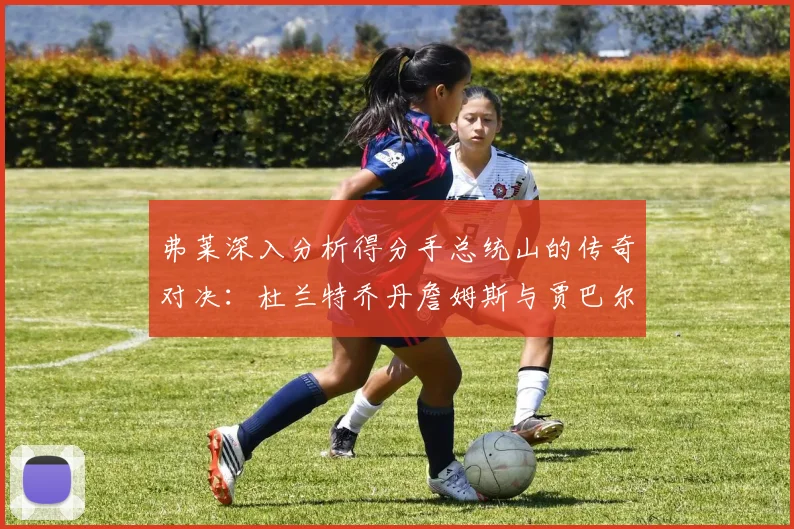 弗莱深入分析得分手总统山的传奇对决：杜兰特乔丹詹姆斯与贾巴尔的伟大之路