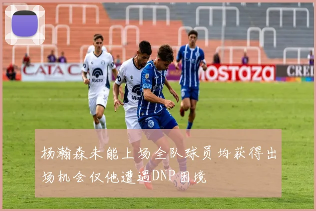 杨瀚森未能上场全队球员均获得出场机会仅他遭遇DNP困境