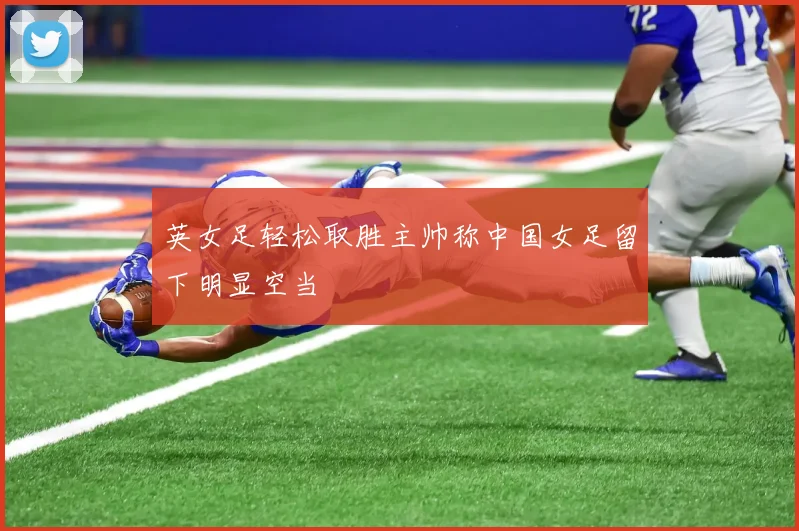 英女足轻松取胜主帅称中国女足留下明显空当