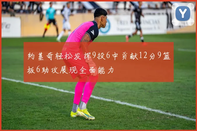 约基奇轻松发挥9投6中贡献12分9篮板6助攻展现全面能力