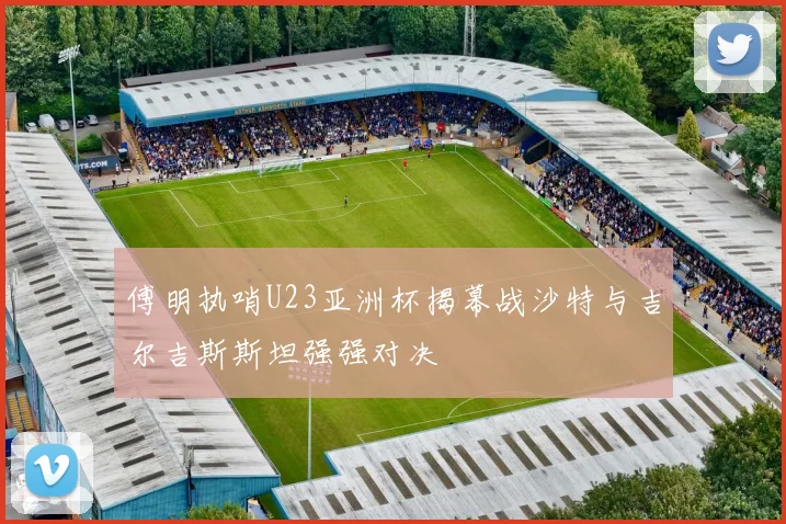 傅明执哨U23亚洲杯揭幕战沙特与吉尔吉斯斯坦强强对决