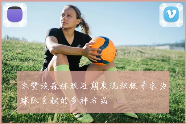 朱赞谈森林狼近期表现积极寻求为球队贡献的多种方式