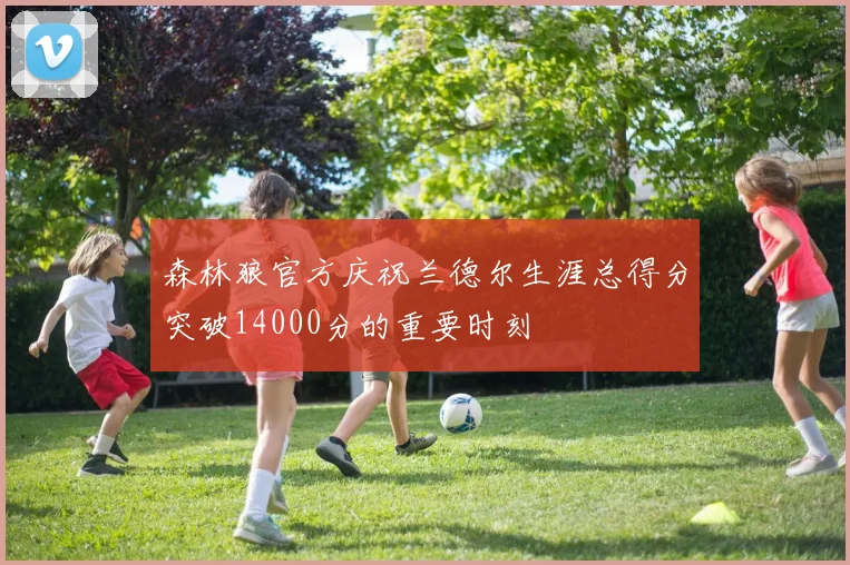 森林狼官方庆祝兰德尔生涯总得分突破14000分的重要时刻