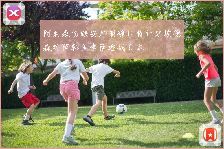 阿利森伤缺安帅明确门将计划埃德森对阵韩国索萨迎战日本