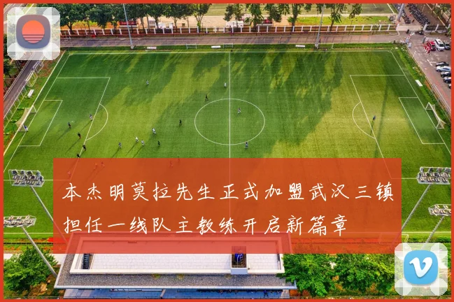 本杰明莫拉先生正式加盟武汉三镇担任一线队主教练开启新篇章