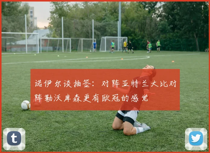 诺伊尔谈抽签：对阵亚特兰大比对阵勒沃库森更有欧冠的感觉
