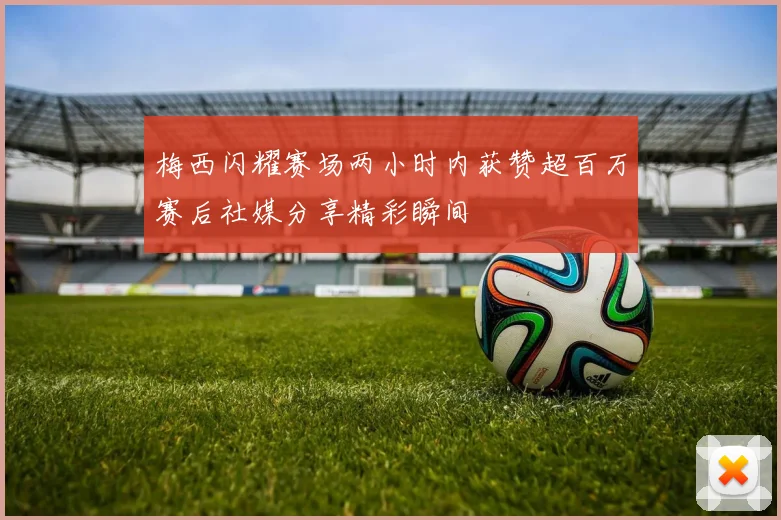 梅西闪耀赛场两小时内获赞超百万赛后社媒分享精彩瞬间