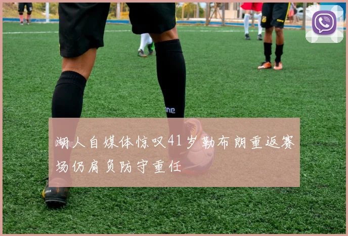 湖人自媒体惊叹41岁勒布朗重返赛场仍肩负防守重任
