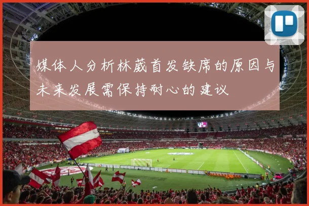 媒体人分析林葳首发缺席的原因与未来发展需保持耐心的建议