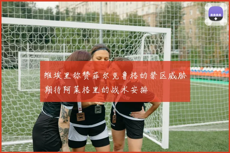 维埃里称赞菲尔克鲁格的禁区威胁期待阿莱格里的战术安排