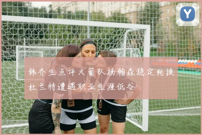 韩乔生点评火箭队杨瀚森稳定轮换杜兰特遭遇职业生涯低谷