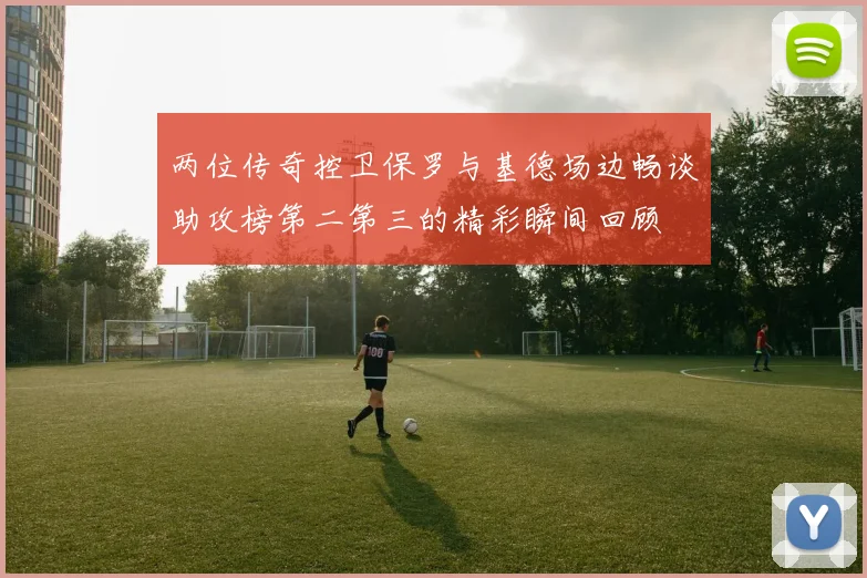 两位传奇控卫保罗与基德场边畅谈助攻榜第二第三的精彩瞬间回顾