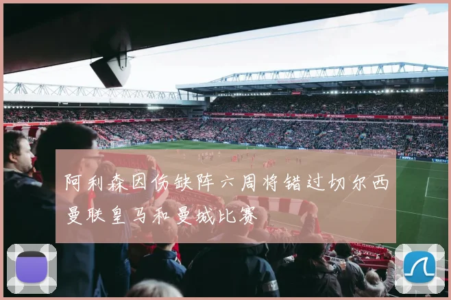 阿利森因伤缺阵六周将错过切尔西曼联皇马和曼城比赛