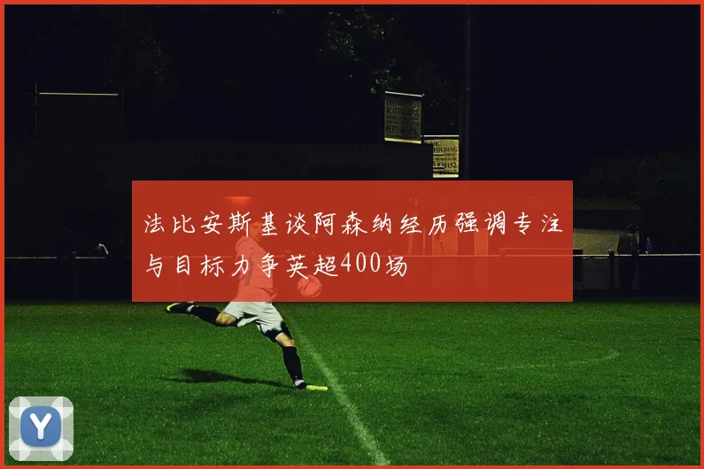 法比安斯基谈阿森纳经历强调专注与目标力争英超400场