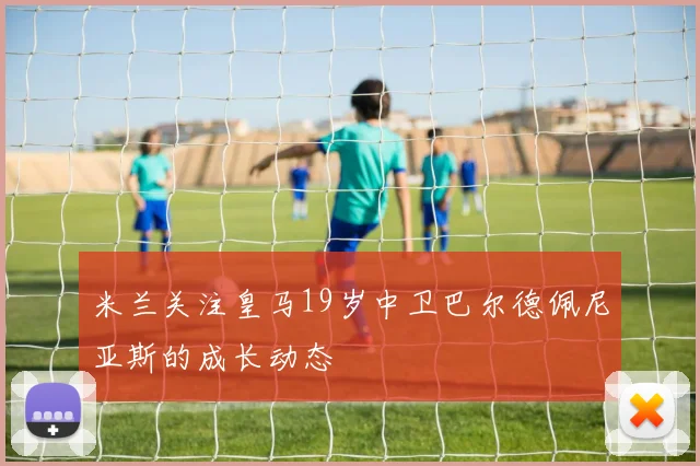 米兰关注皇马19岁中卫巴尔德佩尼亚斯的成长动态