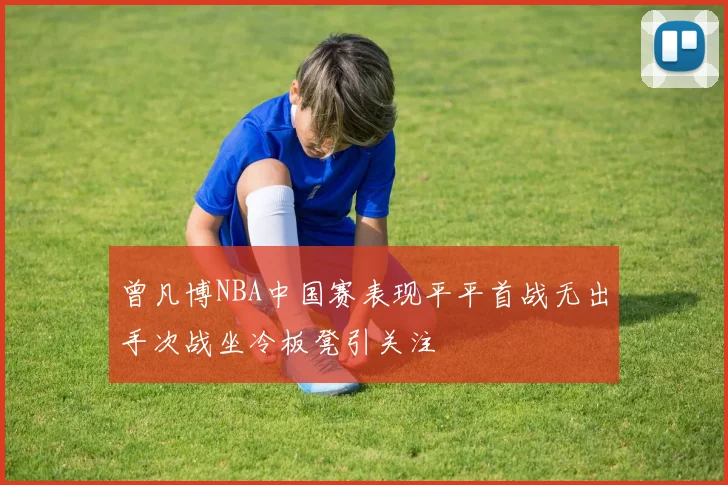 曾凡博NBA中国赛表现平平首战无出手次战坐冷板凳引关注