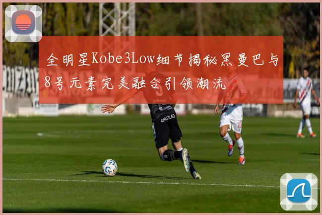 全明星Kobe3Low细节揭秘黑曼巴与8号元素完美融合引领潮流